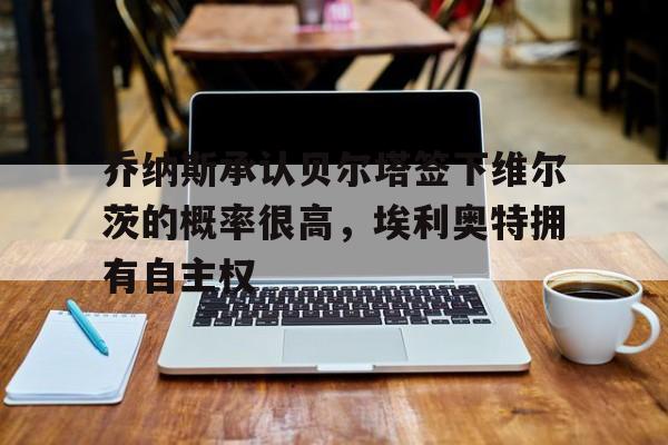 九游娱乐网址-乔纳斯承认贝尔塔签下维尔茨的概率很高，埃利奥特拥有自主权(乔治·贝尔纳诺斯)